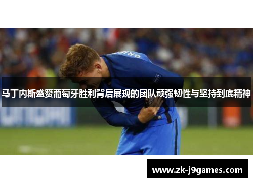 马丁内斯盛赞葡萄牙胜利背后展现的团队顽强韧性与坚持到底精神