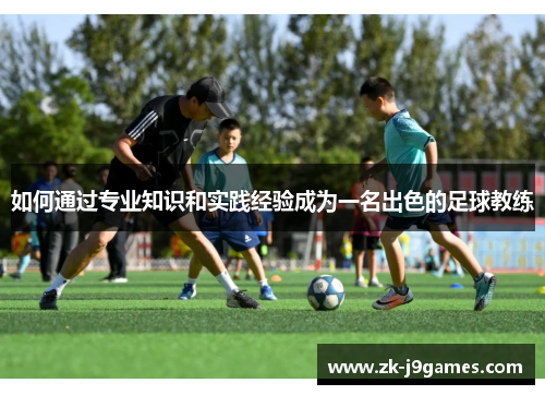 如何通过专业知识和实践经验成为一名出色的足球教练 如何通过专业知识和实践经验成为一名出色的足球教练
