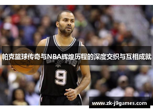 帕克篮球传奇与NBA辉煌历程的深度交织与互相成就 帕克篮球传奇与NBA辉煌历程的深度交织与互相成就