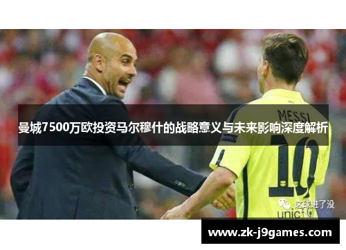 曼城7500万欧投资马尔穆什的战略意义与未来影响深度解析 曼城7500万欧投资马尔穆什的战略意义与未来影响深度解析