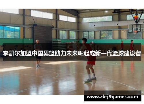 李凯尔加盟中国男篮助力未来崛起成新一代篮球建设者