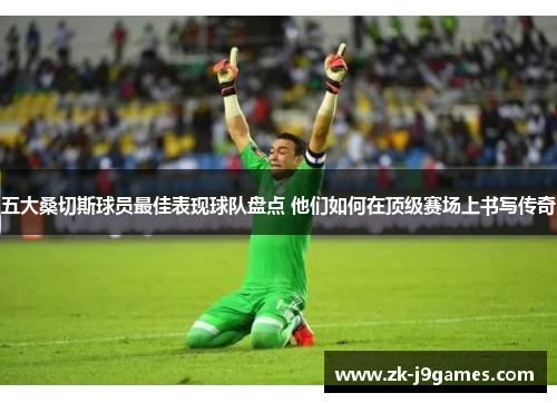 五大桑切斯球员最佳表现球队盘点 他们如何在顶级赛场上书写传奇