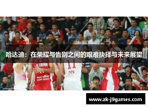 哈达迪:在荣耀与告别之间的艰难抉择与未来展望 哈达迪:在荣耀与告别之间的艰难抉择与未来展望