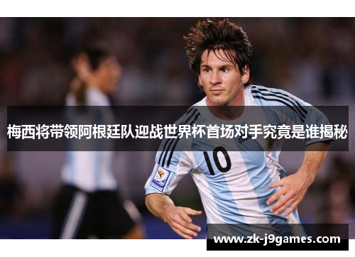 梅西将带领阿根廷队迎战世界杯首场对手究竟是谁揭秘