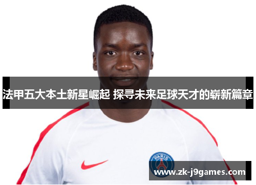 法甲五大本土新星崛起 探寻未来足球天才的崭新篇章