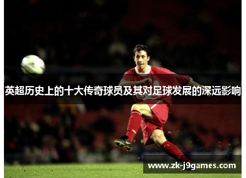 英超历史上的十大传奇球员及其对足球发展的深远影响 英超历史上的十大传奇球员及其对足球发展的深远影响