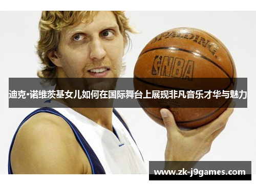 迪克·诺维茨基女儿如何在国际舞台上展现非凡音乐才华与魅力