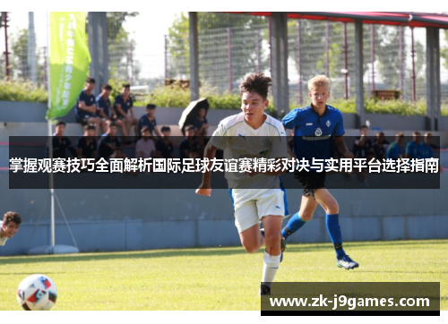 掌握观赛技巧全面解析国际足球友谊赛精彩对决与实用平台选择指南