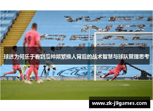 球迷为何乐于看到瓜帅频繁换人背后的战术智慧与球队管理思考 球迷为何乐于看到瓜帅频繁换人背后的战术智慧与球队管理思考