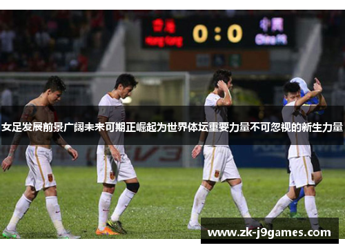 女足发展前景广阔未来可期正崛起为世界体坛重要力量不可忽视的新生力量