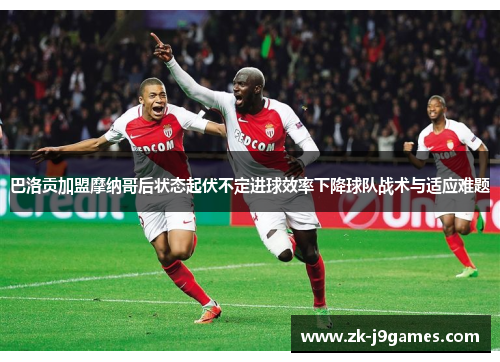 巴洛贡加盟摩纳哥后状态起伏不定进球效率下降球队战术与适应难题