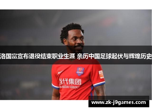 洛国富宣布退役结束职业生涯 亲历中国足球起伏与辉煌历史