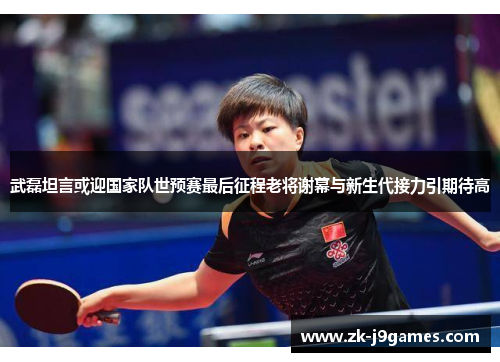 武磊坦言或迎国家队世预赛最后征程老将谢幕与新生代接力引期待高