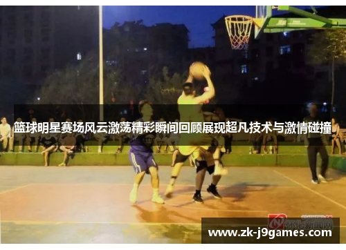 篮球明星赛场风云激荡精彩瞬间回顾展现超凡技术与激情碰撞 篮球明星赛场风云激荡精彩瞬间回顾展现超凡技术与激情碰撞