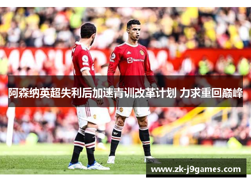 阿森纳英超失利后加速青训改革计划 力求重回巅峰